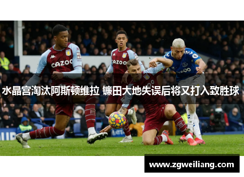 水晶宫淘汰阿斯顿维拉 镰田大地失误后将又打入致胜球  水晶宫淘汰阿斯顿维拉 镰田大地失误后将又打入致胜球